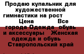 Продаю купальник для художественной гимнастики на рост 150-155 › Цена ­ 7 000 - Все города Одежда, обувь и аксессуары » Женская одежда и обувь   . Ставропольский край
